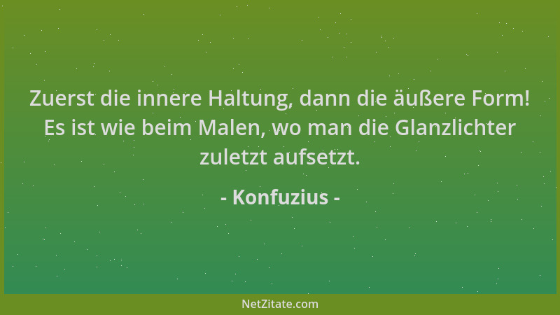 Konfuzius - Zuerst die innere Haltung, dann die äußere Form! Es ist wie beim Malen, wo man die Glanzlichter zuletzt aufsetz...