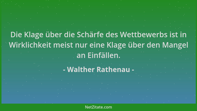 Walther Rathenau - Die Klage über die Schärfe des Wettbewerbs ist in Wirklichkeit meist nur eine Klage über den Mangel an E...