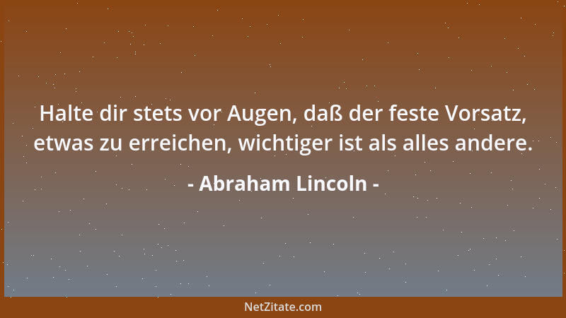 Abraham Lincoln - Halte dir stets vor Augen, daß der feste Vorsatz, etwas zu erreichen, wichtiger ist als alles andere....