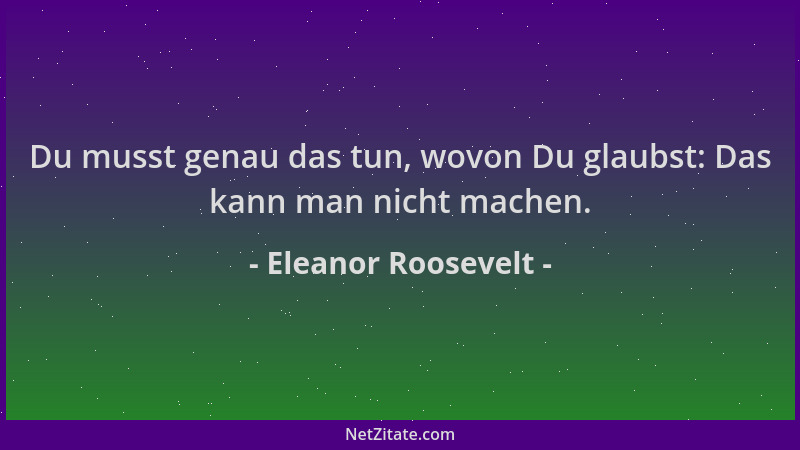 Eleanor Roosevelt - Du musst genau das tun, wovon Du glaubst: Das kann man nicht machen....