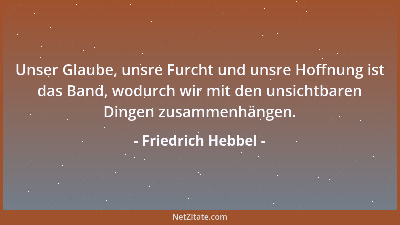 Friedrich Hebbel - Unser Glaube, unsre Furcht und unsre Hoffnung ist das Band, wodurch wir mit den unsichtbaren Dingen zusa...