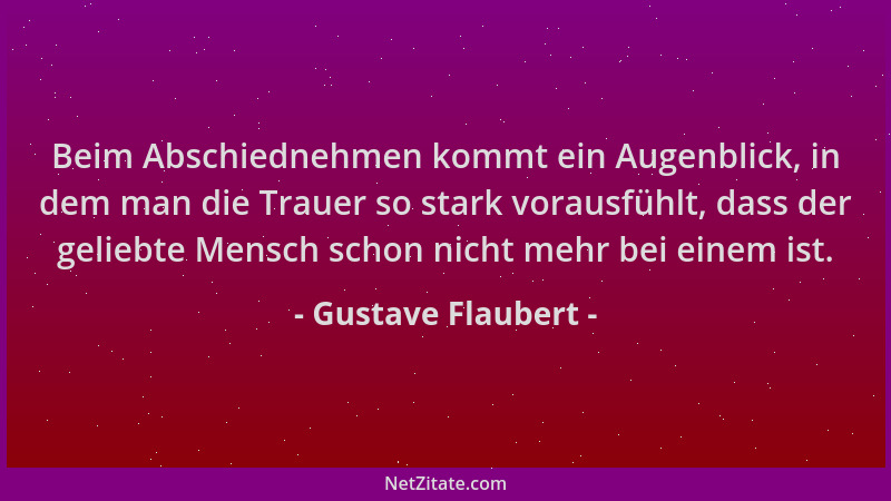 Gustave Flaubert - Beim Abschiednehmen kommt ein Augenblick, in dem man die Trauer so stark vorausfühlt, dass der geliebte...