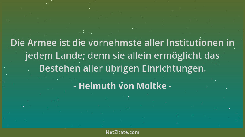 Helmuth von Moltke - Die Armee ist die vornehmste aller Institutionen in jedem Lande; denn sie allein ermöglicht das Besteh...