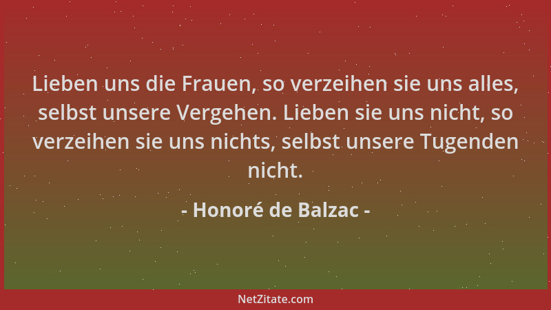 Honoré de Balzac - Lieben uns die Frauen, so verzeihen sie uns alles, selbst unsere Vergehen. Lieben sie uns nicht, so verz...
