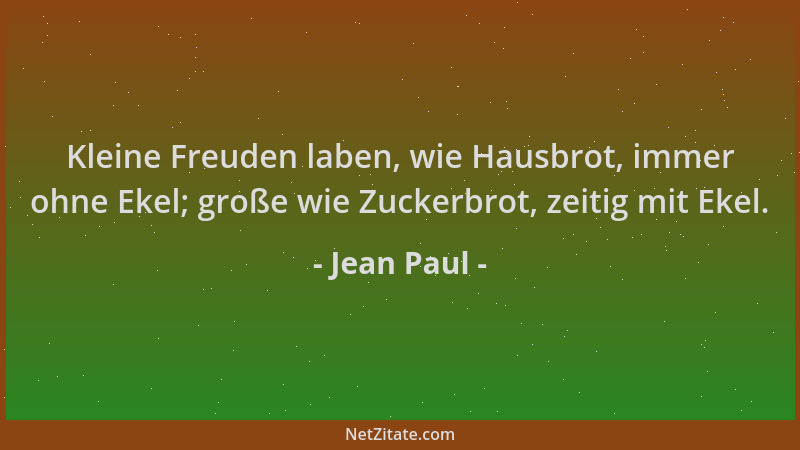 Jean Paul - Kleine Freuden laben, wie Hausbrot, immer ohne Ekel; große wie Zuckerbrot, zeitig mit Ekel....