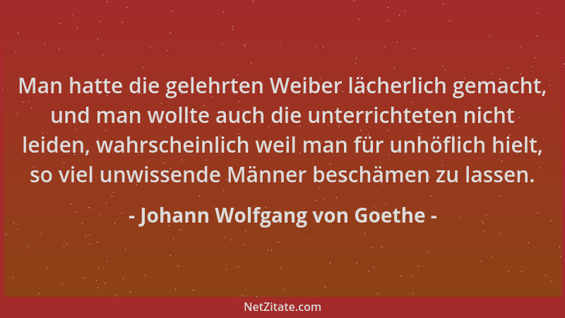 Johann Wolfgang von Goethe - Man hatte die gelehrten Weiber lächerlich gemacht, und man wollte auch die unterrichteten nich...
