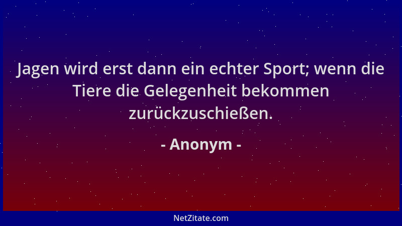 Anonym - Jagen wird erst dann ein echter Sport; wenn die Tiere die Gelegenheit bekommen zurückzuschießen....