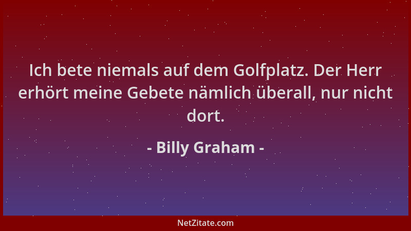 Billy Graham - Ich bete niemals auf dem Golfplatz. Der Herr erhört meine Gebete nämlich überall, nur nicht dort....