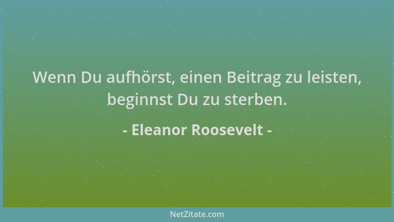 Eleanor Roosevelt - Wenn Du aufhörst, einen Beitrag zu leisten, beginnst Du zu sterben....