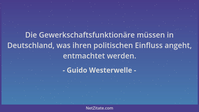 Guido Westerwelle - Die Gewerkschaftsfunktionäre müssen in Deutschland, was ihren politischen Einfluss angeht, entmachtet w...