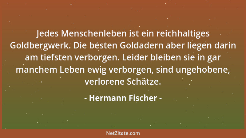 Hermann Fischer - Jedes Menschenleben ist ein reichhaltiges Goldbergwerk. Die besten Goldadern aber liegen darin am tiefste...