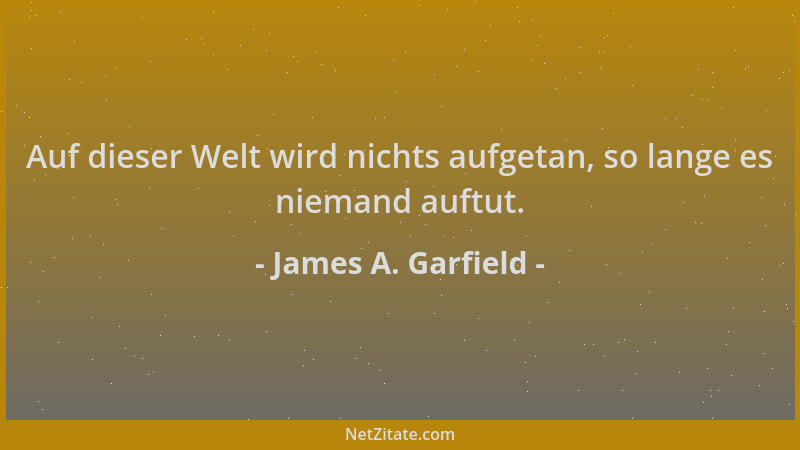 James A. Garfield - Auf dieser Welt wird nichts aufgetan, so lange es niemand auftut....