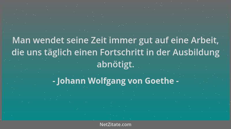 Johann Wolfgang von Goethe - Man wendet seine Zeit immer gut auf eine Arbeit, die uns täglich einen Fortschritt in der Ausb...
