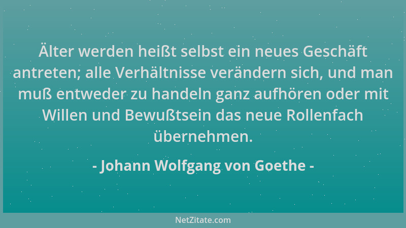 Johann Wolfgang von Goethe - Älter werden heißt selbst ein neues Geschäft antreten; alle Verhältnisse verändern sich, und m...