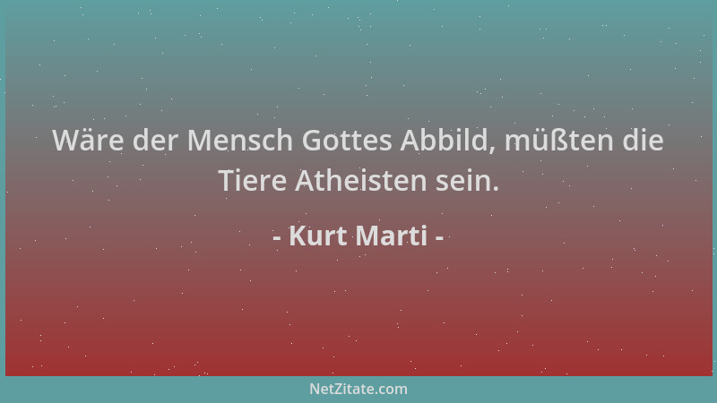 Kurt Marti - Wäre der Mensch Gottes Abbild, müßten die Tiere Atheisten sein....