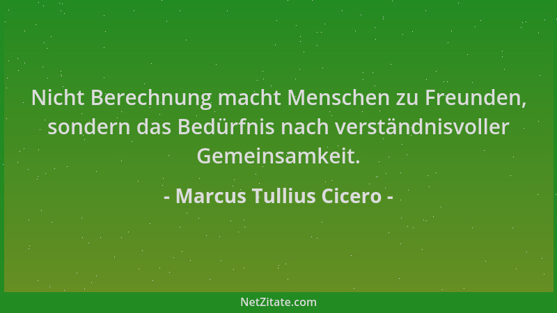 Marcus Tullius Cicero - Nicht Berechnung macht Menschen zu Freunden, sondern das Bedürfnis nach verständnisvoller Gemeinsam...