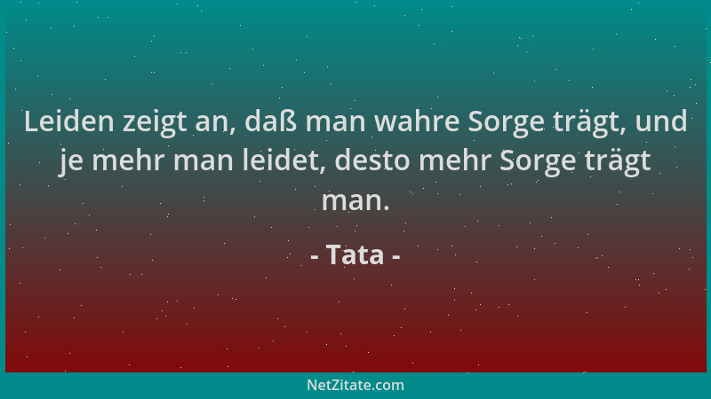 Tata - Leiden zeigt an, daß man wahre Sorge trägt, und je mehr man leidet, desto mehr Sorge trägt man....