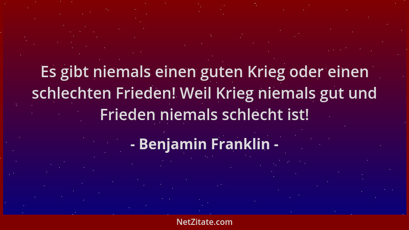 Benjamin Franklin - Es gibt niemals einen guten Krieg oder einen schlechten Frieden! Weil Krieg niemals gut und Frieden nie...