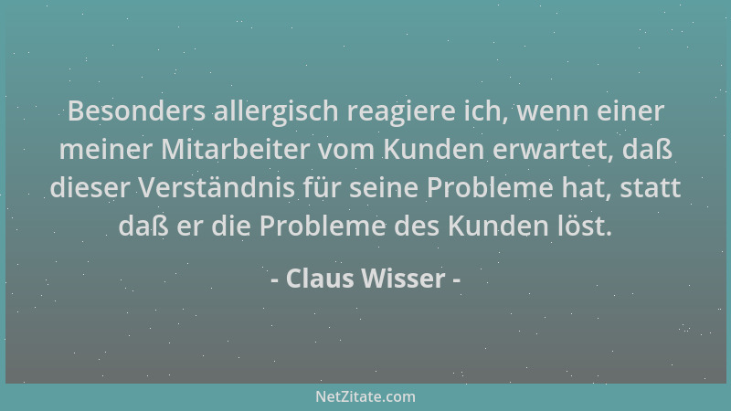 Claus Wisser - Besonders allergisch reagiere ich, wenn einer meiner Mitarbeiter vom Kunden erwartet, daß dieser Verständnis...