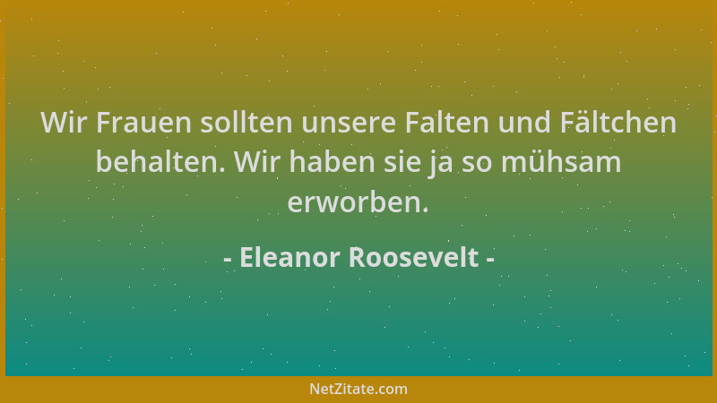 Eleanor Roosevelt - Wir Frauen sollten unsere Falten und Fältchen behalten. Wir haben sie ja so mühsam erworben....