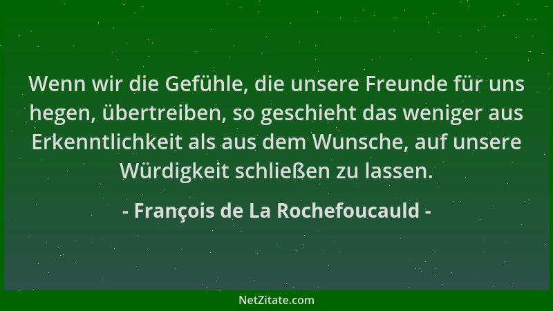 François de La Rochefoucauld - Wenn wir die Gefühle, die unsere Freunde für uns hegen, übertreiben, so geschieht das wenige...