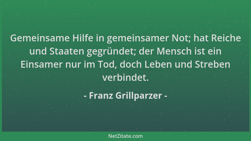 Franz Grillparzer - Gemeinsame Hilfe in gemeinsamer Not; hat Reiche und Staaten gegründet; der Mensch ist ein Einsamer nur...
