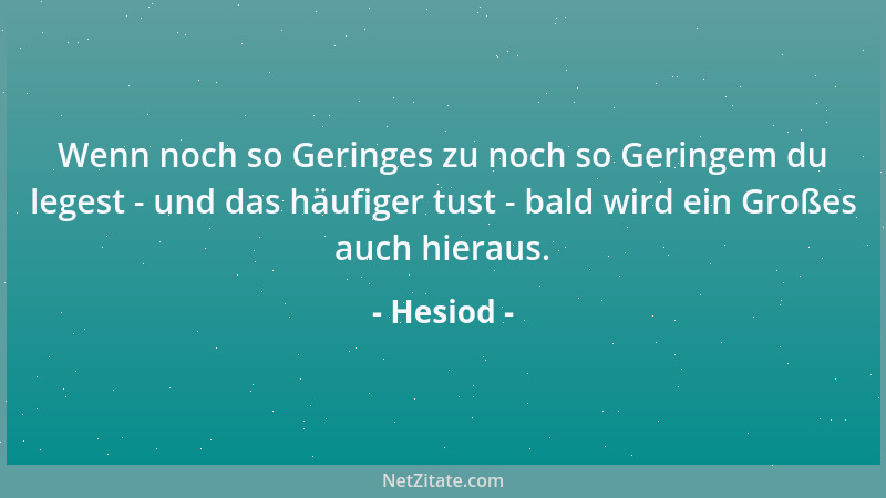 Hesiod - Wenn noch so Geringes zu noch so Geringem du legest - und das häufiger tust - bald wird ein Großes auch hieraus....
