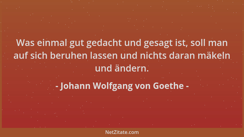 Johann Wolfgang von Goethe - Was einmal gut gedacht und gesagt ist, soll man auf sich beruhen lassen und nichts daran mäkel...