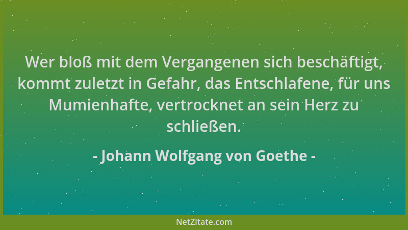Johann Wolfgang von Goethe - Wer bloß mit dem Vergangenen sich beschäftigt, kommt zuletzt in Gefahr, das Entschlafene, für...