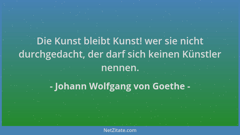 Johann Wolfgang von Goethe - Die Kunst bleibt Kunst! wer sie nicht durchgedacht, der darf sich keinen Künstler nennen....