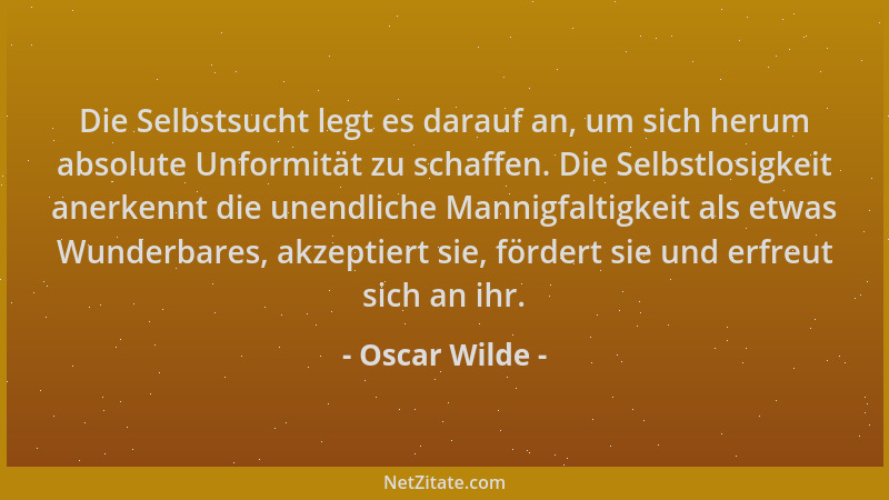 Oscar Wilde - Die Selbstsucht legt es darauf an, um sich herum absolute Unformität zu schaffen. Die Selbstlosigkeit anerken...
