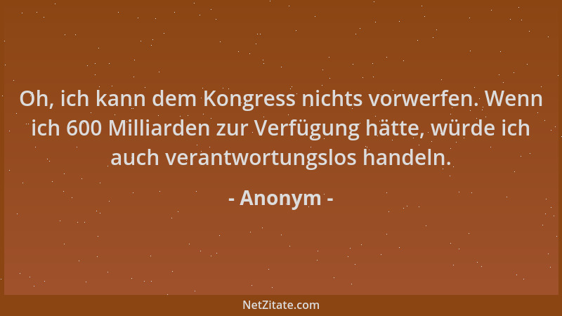 Anonym - Oh, ich kann dem Kongress nichts vorwerfen. Wenn ich 600 Milliarden zur Verfügung hätte, würde ich auch verantwort...