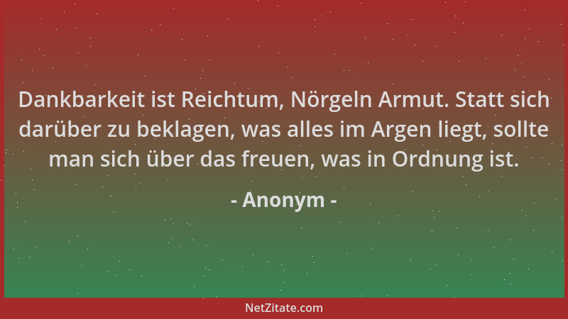 Anonym - Dankbarkeit ist Reichtum, Nörgeln Armut. Statt sich darüber zu beklagen, was alles im Argen liegt, sollte man sich...