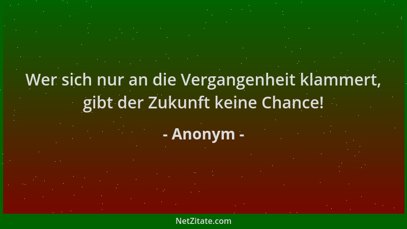 Anonym - Wer sich nur an die Vergangenheit klammert, gibt der Zukunft keine Chance!...
