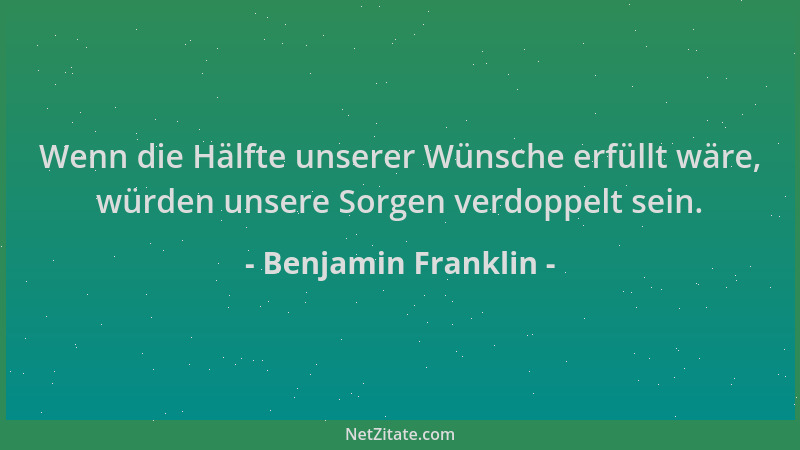 Benjamin Franklin - Wenn die Hälfte unserer Wünsche erfüllt wäre, würden unsere Sorgen verdoppelt sein....