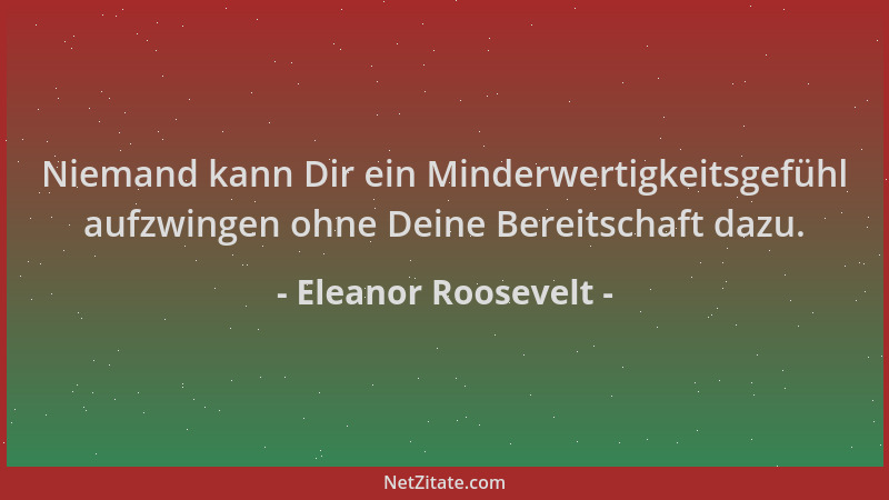Eleanor Roosevelt - Niemand kann Dir ein Minderwertigkeitsgefühl aufzwingen ohne Deine Bereitschaft dazu....