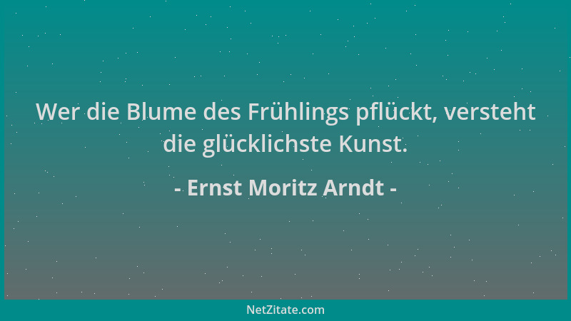 Ernst Moritz Arndt - Wer die Blume des Frühlings pflückt, versteht die glücklichste Kunst....