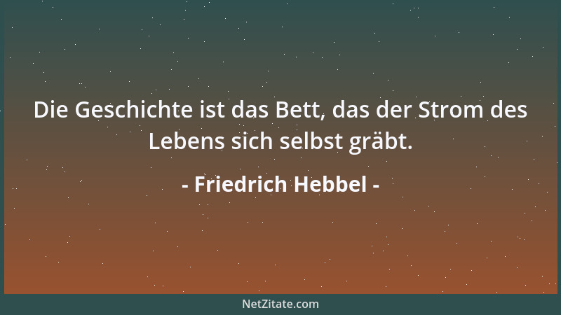 Friedrich Hebbel - Die Geschichte ist das Bett, das der Strom des Lebens sich selbst gräbt....