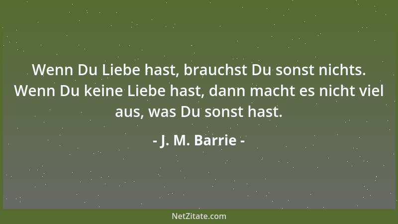 J. M. Barrie - Wenn Du Liebe hast, brauchst Du sonst nichts. Wenn Du keine Liebe hast, dann macht es nicht viel aus, was Du...
