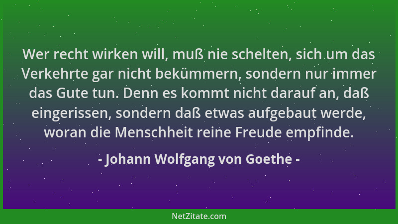 Johann Wolfgang von Goethe - Wer recht wirken will, muß nie schelten, sich um das Verkehrte gar nicht bekümmern, sondern nu...
