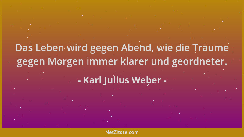 Karl Julius Weber - Das Leben wird gegen Abend, wie die Träume gegen Morgen immer klarer und geordneter....