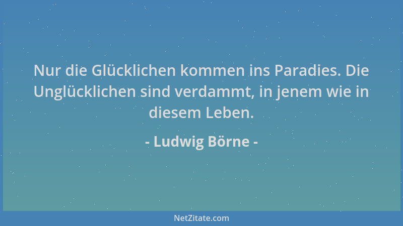 Ludwig Börne - Nur die Glücklichen kommen ins Paradies. Die Unglücklichen sind verdammt, in jenem wie in diesem Leben....