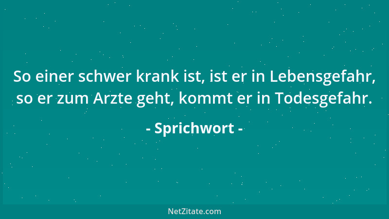Sprichwort - So einer schwer krank ist, ist er in Lebensgefahr, so er zum Arzte geht, kommt er in Todesgefahr....