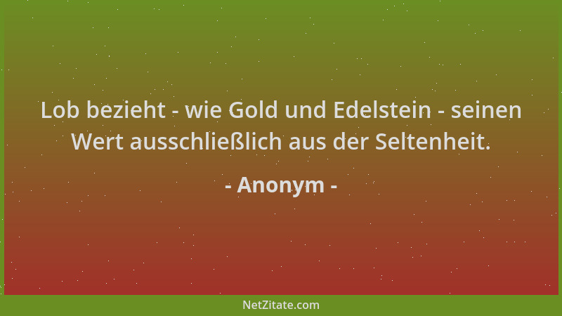 Anonym - Lob bezieht - wie Gold und Edelstein - seinen Wert ausschließlich aus der Seltenheit....