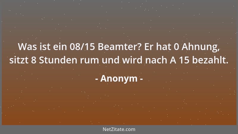 Anonym - Was ist ein 08/15 Beamter? Er hat 0 Ahnung, sitzt 8 Stunden rum und wird nach A 15 bezahlt....