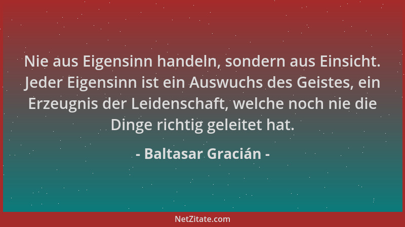 Baltasar Gracián - Nie aus Eigensinn handeln, sondern aus Einsicht. Jeder Eigensinn ist ein Auswuchs des Geistes, ein Erzeu...