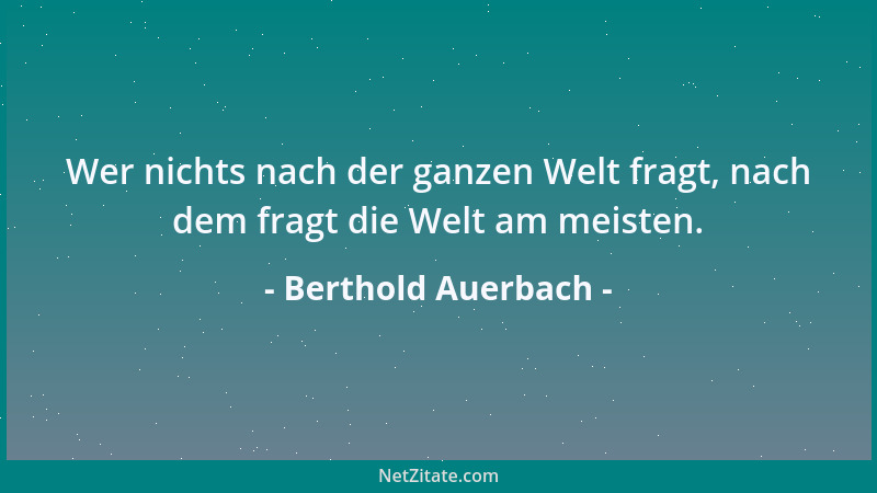 Berthold Auerbach - Wer nichts nach der ganzen Welt fragt, nach dem fragt die Welt am meisten....