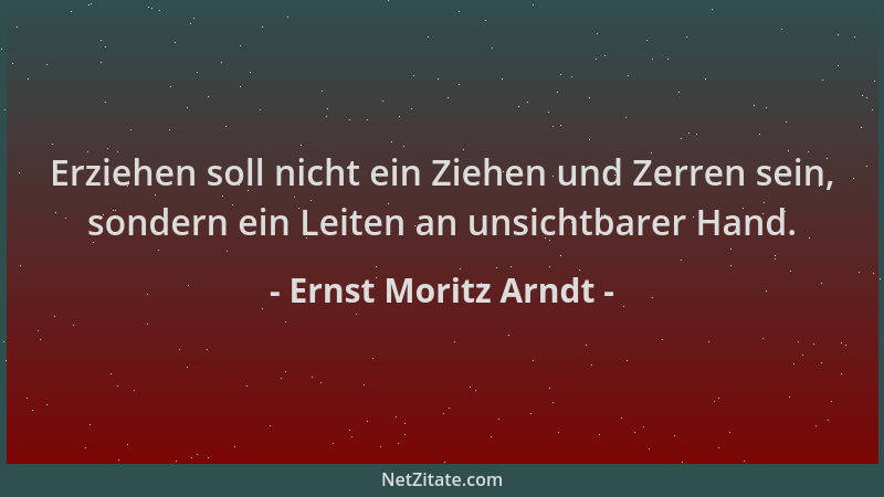Ernst Moritz Arndt - Erziehen soll nicht ein Ziehen und Zerren sein, sondern ein Leiten an unsichtbarer Hand....