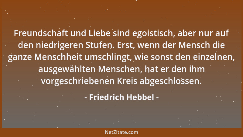 Friedrich Hebbel - Freundschaft und Liebe sind egoistisch, aber nur auf den niedrigeren Stufen. Erst, wenn der Mensch die g...