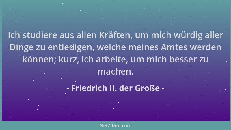 Friedrich II. der Große - Ich studiere aus allen Kräften, um mich würdig aller Dinge zu entledigen, welche meines Amtes wer...